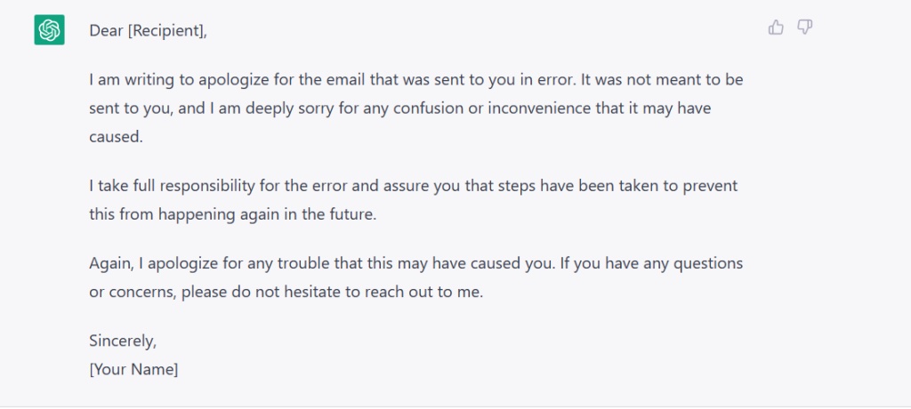 Screenshot of the ChatGPT message which reads: Dear [Recipient]  I am writing to apologize for the email that was sent to you in error. It was not meant to be sent to you, and I am deeply sorry for any confusion or inconvenience that it may have caused. I take full responsibility for the error and assure you that steps have been taken to prevent this from happening again in the future. Again, I apologize for any trouble that this may have caused you. If you have any questions or concerns, please do not hesitate to reach out to me Sincerely, [Your Name]